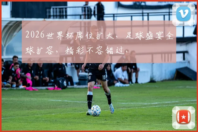2026世界杯席位扩大，足球盛宴全球扩容，精彩不容错过，