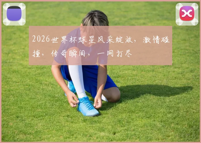 2026世界杯球星风采绽放，激情碰撞，传奇瞬间，一网打尽