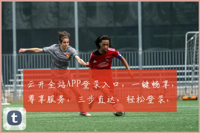 云开全站APP登录入口，一键畅享，尊享服务，三步直达，轻松登录，体验非凡