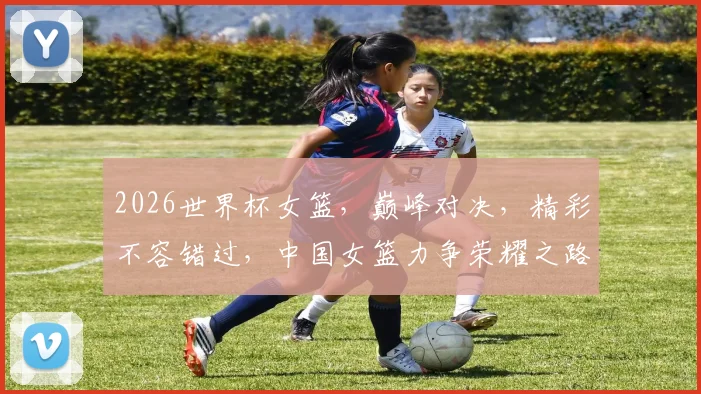 2026世界杯女篮，巅峰对决，精彩不容错过，中国女篮力争荣耀之路