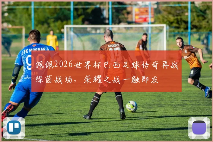 佩佩2026世界杯巴西足球传奇再战绿茵战场，荣耀之战一触即发