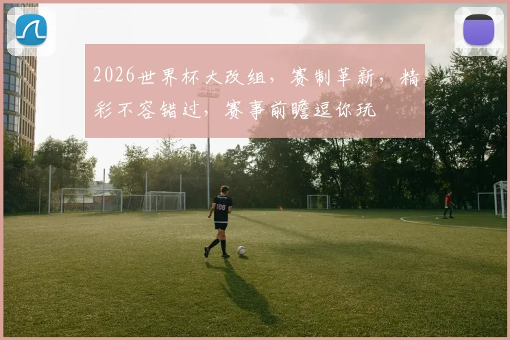 2026世界杯大改组，赛制革新，精彩不容错过，赛事前瞻逗你玩