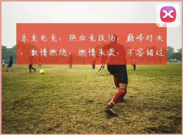 乐竞电竞，热血竞技场，巅峰对决，激情燃烧，燃情来袭，不容错过